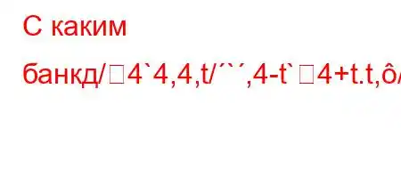 С каким банкд/4`4,4,t/`,4-t`4+t.t,//O